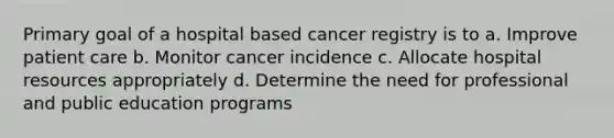 Primary goal of a hospital based cancer registry is to a. Improve patient care b. Monitor cancer incidence c. Allocate hospital resources appropriately d. Determine the need for professional and public education programs