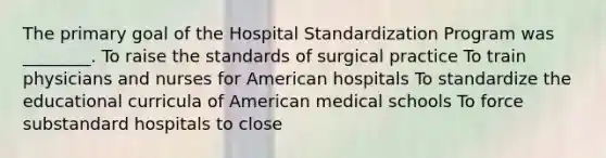 The primary goal of the Hospital Standardization Program was ________. To raise the standards of surgical practice To train physicians and nurses for American hospitals To standardize the educational curricula of American medical schools To force substandard hospitals to close