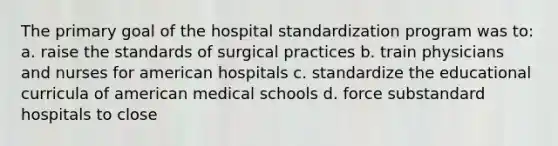 The primary goal of the hospital standardization program was to: a. raise the standards of surgical practices b. train physicians and nurses for american hospitals c. standardize the educational curricula of american medical schools d. force substandard hospitals to close