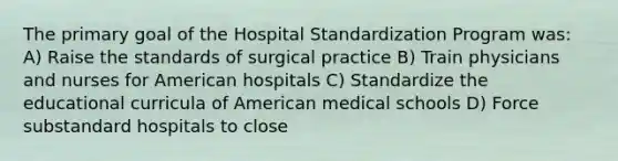 The primary goal of the Hospital Standardization Program was: A) Raise the standards of surgical practice B) Train physicians and nurses for American hospitals C) Standardize the educational curricula of American medical schools D) Force substandard hospitals to close