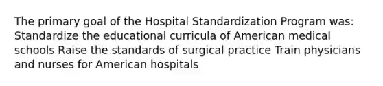 The primary goal of the Hospital Standardization Program was: Standardize the educational curricula of American medical schools Raise the standards of surgical practice Train physicians and nurses for American hospitals