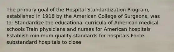 The primary goal of the Hospital Standardization Program, established in 1918 by the American College of Surgeons, was to: Standardize the educational curricula of American medical schools Train physicians and nurses for American hospitals Establish minimum quality standards for hospitals Force substandard hospitals to close