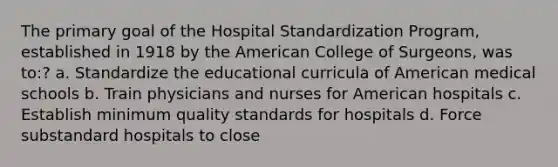 The primary goal of the Hospital Standardization Program, established in 1918 by the American College of Surgeons, was to:? a. Standardize the educational curricula of American medical schools b. Train physicians and nurses for American hospitals c. Establish minimum quality standards for hospitals d. Force substandard hospitals to close