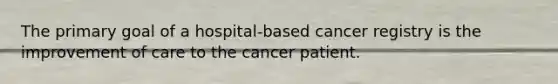 The primary goal of a hospital-based cancer registry is the improvement of care to the cancer patient.