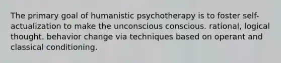 The primary goal of humanistic psychotherapy is to foster self-actualization to make the unconscious conscious. rational, logical thought. behavior change via techniques based on operant and classical conditioning.