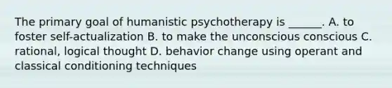 The primary goal of humanistic psychotherapy is ______. A. to foster self-actualization B. to make the unconscious conscious C. rational, logical thought D. behavior change using operant and classical conditioning techniques