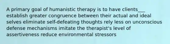 A primary goal of humanistic therapy is to have clients___ establish greater congruence between their actual and ideal selves eliminate self-defeating thoughts rely less on unconscious defense mechanisms imitate the therapist's level of assertiveness reduce environmental stressors