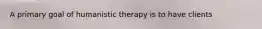 A primary goal of humanistic therapy is to have clients