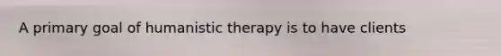 A primary goal of humanistic therapy is to have clients