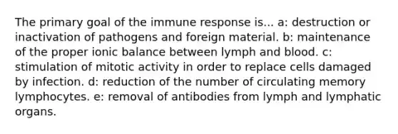 The primary goal of the immune response is... a: destruction or inactivation of pathogens and foreign material. b: maintenance of the proper ionic balance between lymph and blood. c: stimulation of mitotic activity in order to replace cells damaged by infection. d: reduction of the number of circulating memory lymphocytes. e: removal of antibodies from lymph and lymphatic organs.