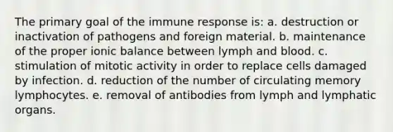 The primary goal of the immune response is: a. destruction or inactivation of pathogens and foreign material. b. maintenance of the proper ionic balance between lymph and blood. c. stimulation of mitotic activity in order to replace cells damaged by infection. d. reduction of the number of circulating memory lymphocytes. e. removal of antibodies from lymph and lymphatic organs.