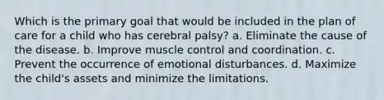 Which is the primary goal that would be included in the plan of care for a child who has cerebral palsy? a. Eliminate the cause of the disease. b. Improve muscle control and coordination. c. Prevent the occurrence of emotional disturbances. d. Maximize the child's assets and minimize the limitations.