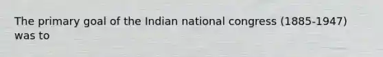 The primary goal of the Indian national congress (1885-1947) was to