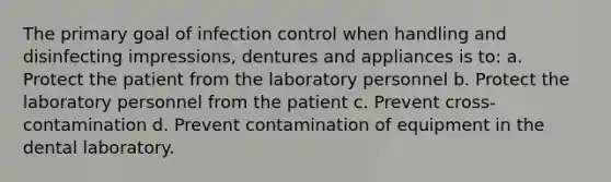 The primary goal of infection control when handling and disinfecting impressions, dentures and appliances is to: a. Protect the patient from the laboratory personnel b. Protect the laboratory personnel from the patient c. Prevent cross-contamination d. Prevent contamination of equipment in the dental laboratory.