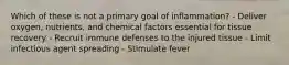 Which of these is not a primary goal of inflammation? - Deliver oxygen, nutrients, and chemical factors essential for tissue recovery - Recruit immune defenses to the injured tissue - Limit infectious agent spreading - Stimulate fever