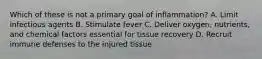 Which of these is not a primary goal of inflammation? A. Limit infectious agents B. Stimulate fever C. Deliver oxygen, nutrients, and chemical factors essential for tissue recovery D. Recruit immune defenses to the injured tissue