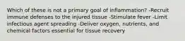 Which of these is not a primary goal of inflammation? -Recruit immune defenses to the injured tissue -Stimulate fever -Limit infectious agent spreading -Deliver oxygen, nutrients, and chemical factors essential for tissue recovery