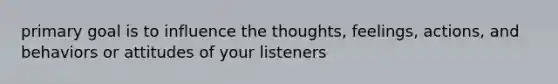 primary goal is to influence the thoughts, feelings, actions, and behaviors or attitudes of your listeners