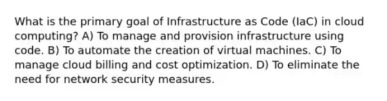 What is the primary goal of Infrastructure as Code (IaC) in cloud computing? A) To manage and provision infrastructure using code. B) To automate the creation of virtual machines. C) To manage cloud billing and cost optimization. D) To eliminate the need for network security measures.