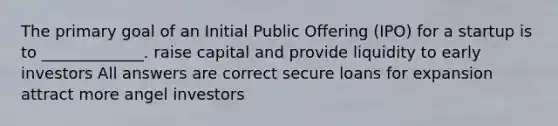 The primary goal of an Initial Public Offering (IPO) for a startup is to _____________. raise capital and provide liquidity to early investors All answers are correct secure loans for expansion attract more angel investors