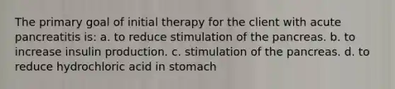 The primary goal of initial therapy for the client with acute pancreatitis is: a. to reduce stimulation of the pancreas. b. to increase insulin production. c. stimulation of the pancreas. d. to reduce hydrochloric acid in stomach