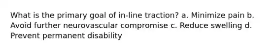 What is the primary goal of in-line traction? a. Minimize pain b. Avoid further neurovascular compromise c. Reduce swelling d. Prevent permanent disability