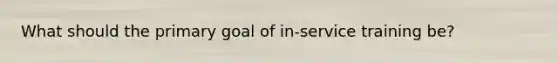 What should the primary goal of in-service training be?
