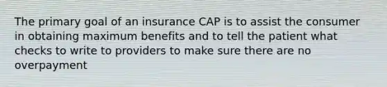 The primary goal of an insurance CAP is to assist the consumer in obtaining maximum benefits and to tell the patient what checks to write to providers to make sure there are no overpayment