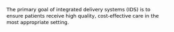 The primary goal of integrated delivery systems (IDS) is to ensure patients receive high quality, cost-effective care in the most appropriate setting.