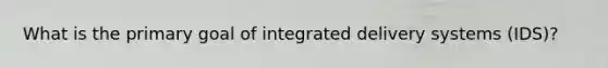 What is the primary goal of integrated delivery systems (IDS)?