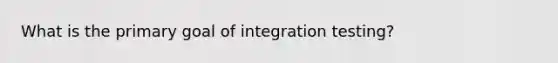 What is the primary goal of integration testing?