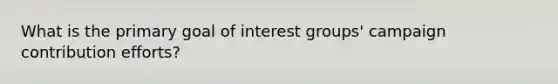 What is the primary goal of interest groups' campaign contribution efforts?