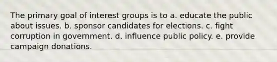 The primary goal of interest groups is to a. educate the public about issues. b. sponsor candidates for elections. c. fight corruption in government. d. influence public policy. e. provide campaign donations.