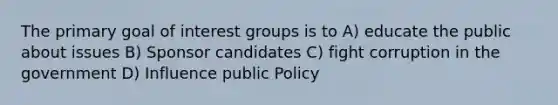 The primary goal of interest groups is to A) educate the public about issues B) Sponsor candidates C) fight corruption in the government D) Influence public Policy