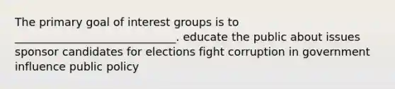 The primary goal of interest groups is to _____________________________. educate the public about issues sponsor candidates for elections fight corruption in government influence public policy