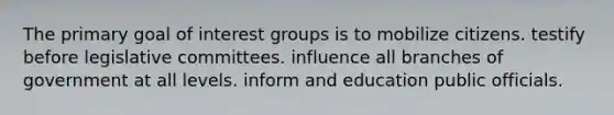 The primary goal of interest groups is to mobilize citizens. testify before legislative committees. influence all branches of government at all levels. inform and education public officials.