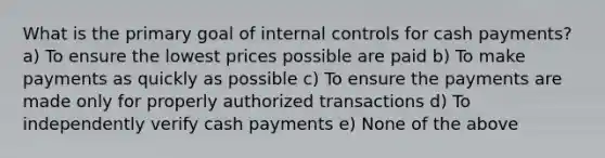 What is the primary goal of internal controls for cash payments? a) To ensure the lowest prices possible are paid b) To make payments as quickly as possible c) To ensure the payments are made only for properly authorized transactions d) To independently verify cash payments e) None of the above