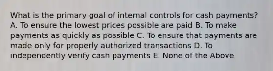 What is the primary goal of internal controls for cash payments? A. To ensure the lowest prices possible are paid B. To make payments as quickly as possible C. To ensure that payments are made only for properly authorized transactions D. To independently verify cash payments E. None of the Above