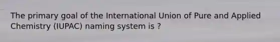 The primary goal of the International Union of Pure and Applied Chemistry (IUPAC) naming system is ?