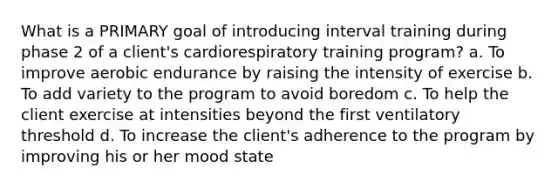 What is a PRIMARY goal of introducing interval training during phase 2 of a client's cardiorespiratory training program? a. To improve aerobic endurance by raising the intensity of exercise b. To add variety to the program to avoid boredom c. To help the client exercise at intensities beyond the first ventilatory threshold d. To increase the client's adherence to the program by improving his or her mood state