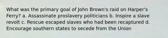 What was the primary goal of John Brown's raid on Harper's Ferry? a. Assassinate proslavery politicians b. Inspire a slave revolt c. Rescue escaped slaves who had been recaptured d. Encourage southern states to secede from the Union