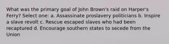 What was the primary goal of John Brown's raid on Harper's Ferry? Select one: a. Assassinate proslavery politicians b. Inspire a slave revolt c. Rescue escaped slaves who had been recaptured d. Encourage southern states to secede from the Union