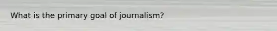 What is the primary goal of journalism?