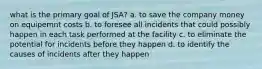 what is the primary goal of JSA? a. to save the company money on equipemnt costs b. to foresee all incidents that could possibly happen in each task performed at the facility c. to eliminate the potential for incidents before they happen d. to identify the causes of incidents after they happen