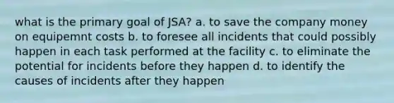 what is the primary goal of JSA? a. to save the company money on equipemnt costs b. to foresee all incidents that could possibly happen in each task performed at the facility c. to eliminate the potential for incidents before they happen d. to identify the causes of incidents after they happen