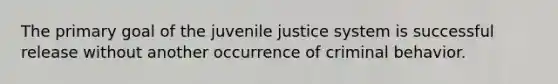 The primary goal of the juvenile justice system is successful release without another occurrence of criminal behavior.