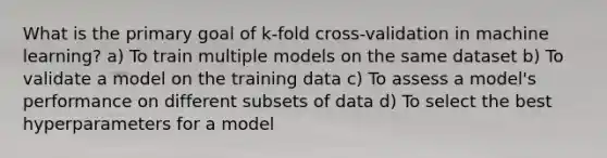 What is the primary goal of k-fold cross-validation in machine learning? a) To train multiple models on the same dataset b) To validate a model on the training data c) To assess a model's performance on different subsets of data d) To select the best hyperparameters for a model