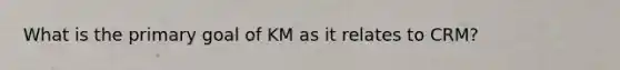 What is the primary goal of KM as it relates to CRM?