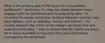 What is the primary goal of the layout of a visualization dashboard? * Aesthetics, to make the viewer become more engaged with the dashboard and its underlying data * To minimize the mouse interaction distance between common user input options, such as selection, menus, and buttons. * To visually organize the charts so the viewer can better find and understand the data. * Size, to ensure that the charts use every bit of space available to maximize the visual information conveyed by the dashboard