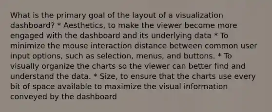 What is the primary goal of the layout of a visualization dashboard? * Aesthetics, to make the viewer become more engaged with the dashboard and its underlying data * To minimize the mouse interaction distance between common user input options, such as selection, menus, and buttons. * To visually organize the charts so the viewer can better find and understand the data. * Size, to ensure that the charts use every bit of space available to maximize the visual information conveyed by the dashboard